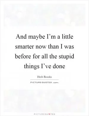 And maybe I’m a little smarter now than I was before for all the stupid things I’ve done Picture Quote #1