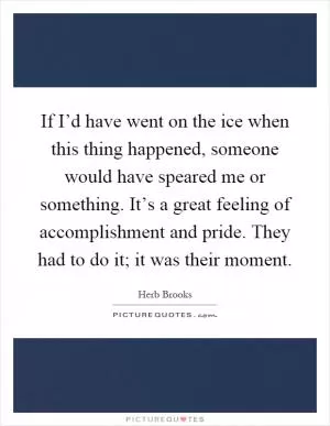 If I’d have went on the ice when this thing happened, someone would have speared me or something. It’s a great feeling of accomplishment and pride. They had to do it; it was their moment Picture Quote #1