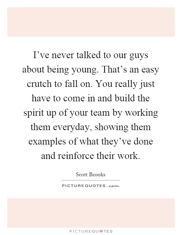 I've never talked to our guys about being young. That's an easy crutch to fall on. You really just have to come in and build the spirit up of your team by working them everyday, showing them examples of what they've done and reinforce their work Picture Quote #1