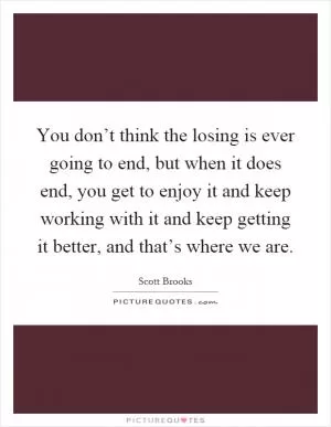 You don’t think the losing is ever going to end, but when it does end, you get to enjoy it and keep working with it and keep getting it better, and that’s where we are Picture Quote #1