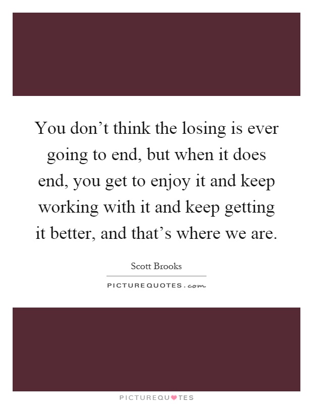 You don't think the losing is ever going to end, but when it does end, you get to enjoy it and keep working with it and keep getting it better, and that's where we are Picture Quote #1