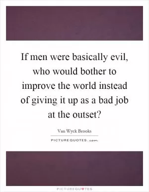 If men were basically evil, who would bother to improve the world instead of giving it up as a bad job at the outset? Picture Quote #1