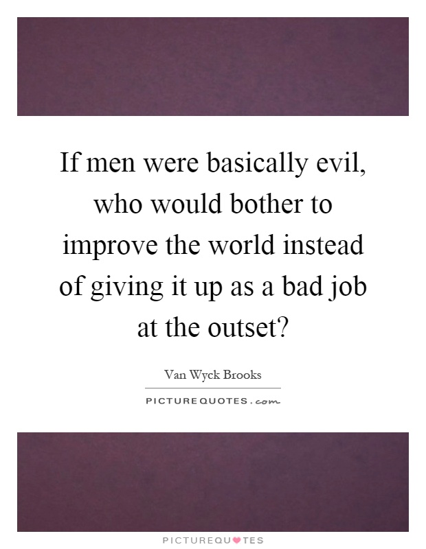 If men were basically evil, who would bother to improve the world instead of giving it up as a bad job at the outset? Picture Quote #1