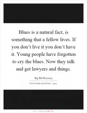 Blues is a natural fact, is something that a fellow lives. If you don’t live it you don’t have it. Young people have forgotten to cry the blues. Now they talk and get lawyers and things Picture Quote #1