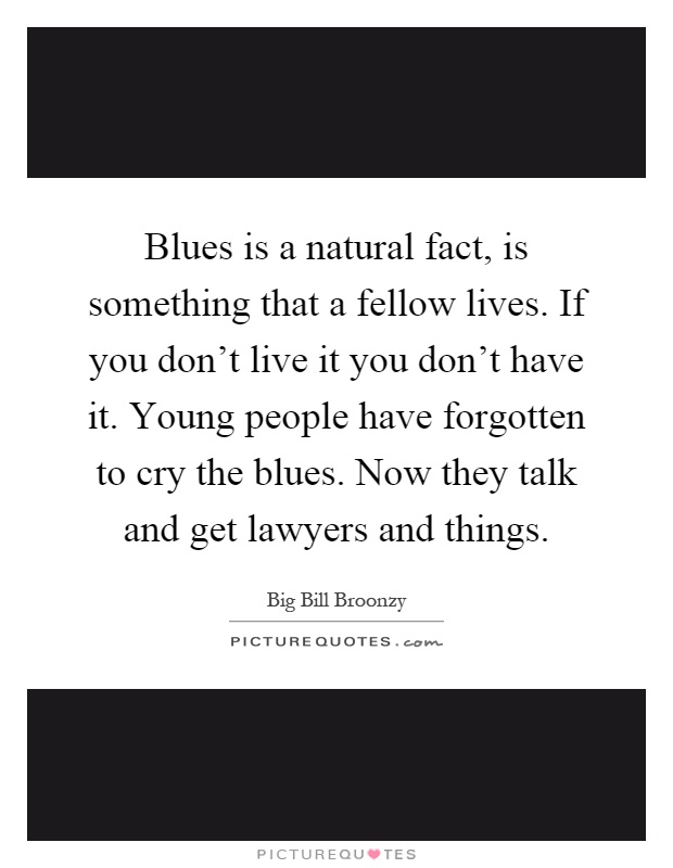 Blues is a natural fact, is something that a fellow lives. If you don't live it you don't have it. Young people have forgotten to cry the blues. Now they talk and get lawyers and things Picture Quote #1