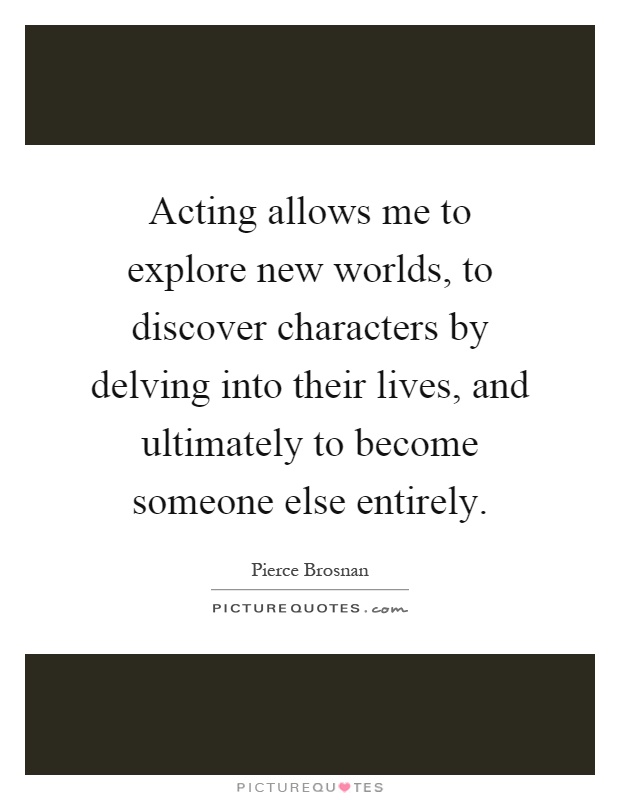 Acting allows me to explore new worlds, to discover characters by delving into their lives, and ultimately to become someone else entirely Picture Quote #1
