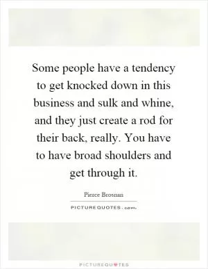 Some people have a tendency to get knocked down in this business and sulk and whine, and they just create a rod for their back, really. You have to have broad shoulders and get through it Picture Quote #1