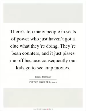 There’s too many people in seats of power who just haven’t got a clue what they’re doing. They’re bean counters, and it just pisses me off because consequently our kids go to see crap movies Picture Quote #1