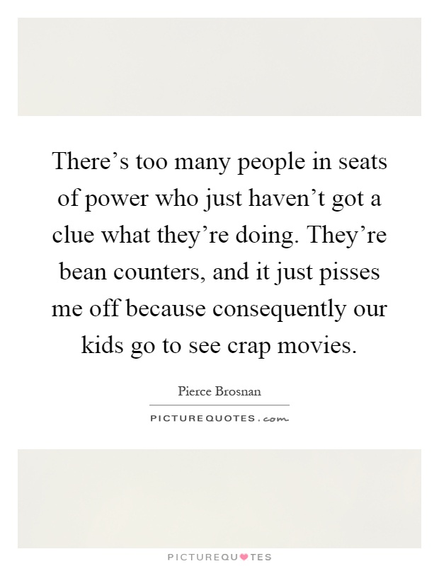 There's too many people in seats of power who just haven't got a clue what they're doing. They're bean counters, and it just pisses me off because consequently our kids go to see crap movies Picture Quote #1