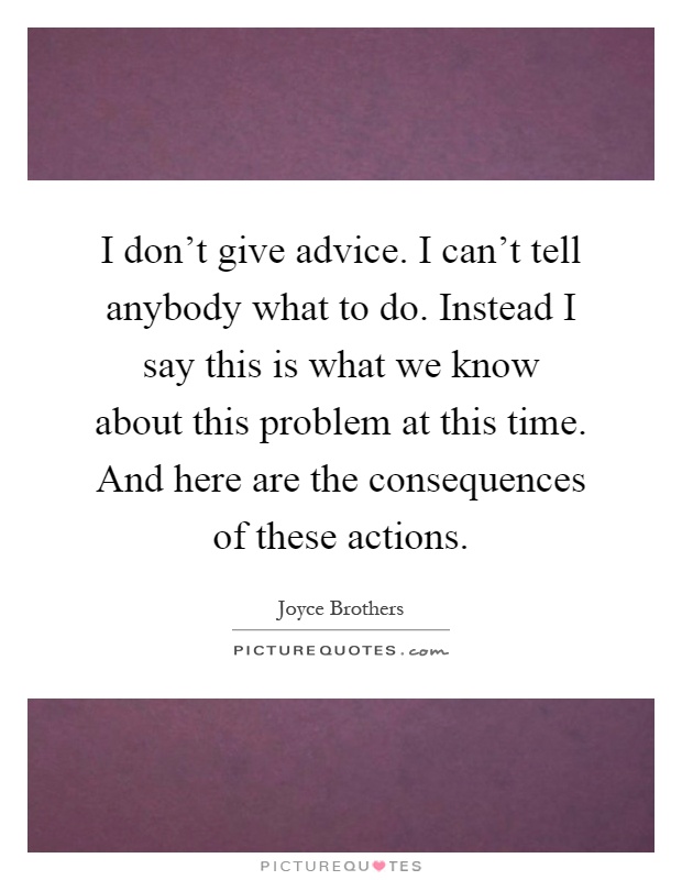 I don't give advice. I can't tell anybody what to do. Instead I say this is what we know about this problem at this time. And here are the consequences of these actions Picture Quote #1