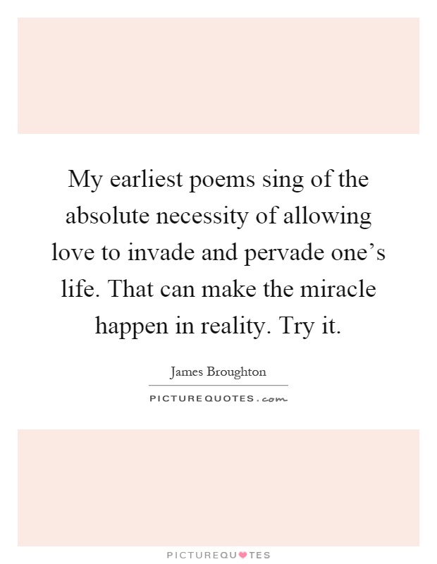 My earliest poems sing of the absolute necessity of allowing love to invade and pervade one's life. That can make the miracle happen in reality. Try it Picture Quote #1