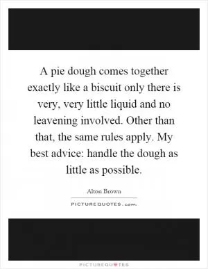 A pie dough comes together exactly like a biscuit only there is very, very little liquid and no leavening involved. Other than that, the same rules apply. My best advice: handle the dough as little as possible Picture Quote #1