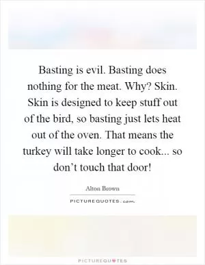 Basting is evil. Basting does nothing for the meat. Why? Skin. Skin is designed to keep stuff out of the bird, so basting just lets heat out of the oven. That means the turkey will take longer to cook... so don’t touch that door! Picture Quote #1