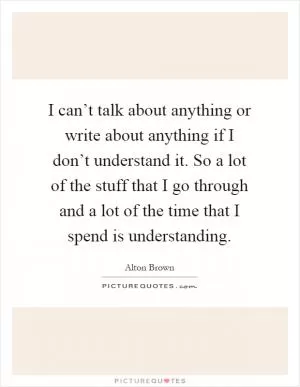 I can’t talk about anything or write about anything if I don’t understand it. So a lot of the stuff that I go through and a lot of the time that I spend is understanding Picture Quote #1