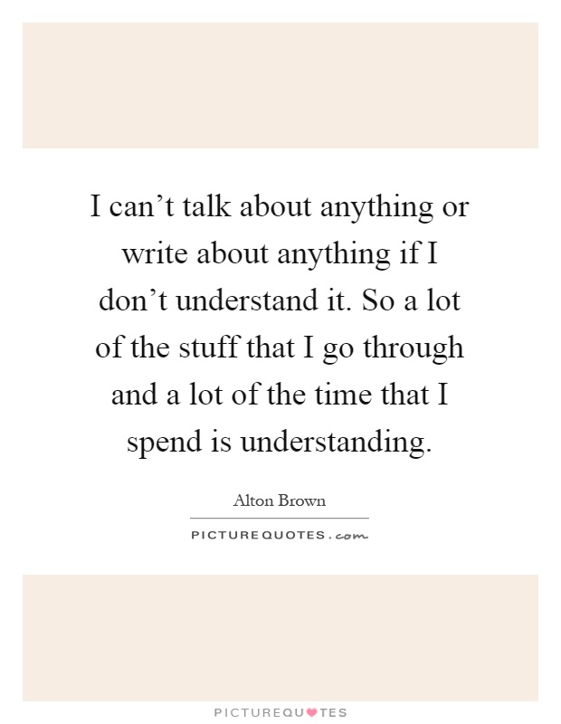 I can't talk about anything or write about anything if I don't understand it. So a lot of the stuff that I go through and a lot of the time that I spend is understanding Picture Quote #1