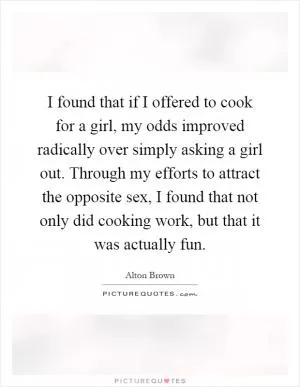 I found that if I offered to cook for a girl, my odds improved radically over simply asking a girl out. Through my efforts to attract the opposite sex, I found that not only did cooking work, but that it was actually fun Picture Quote #1