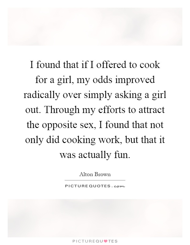 I found that if I offered to cook for a girl, my odds improved radically over simply asking a girl out. Through my efforts to attract the opposite sex, I found that not only did cooking work, but that it was actually fun Picture Quote #1