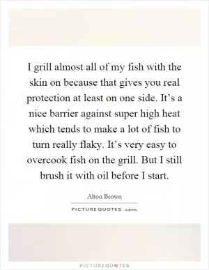 I grill almost all of my fish with the skin on because that gives you real protection at least on one side. It’s a nice barrier against super high heat which tends to make a lot of fish to turn really flaky. It’s very easy to overcook fish on the grill. But I still brush it with oil before I start Picture Quote #1