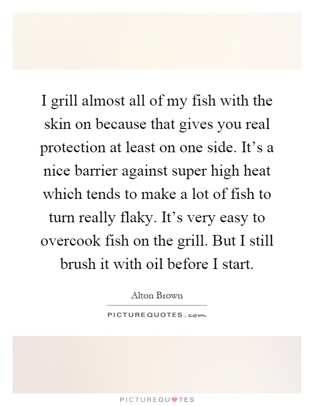 I grill almost all of my fish with the skin on because that gives you real protection at least on one side. It's a nice barrier against super high heat which tends to make a lot of fish to turn really flaky. It's very easy to overcook fish on the grill. But I still brush it with oil before I start Picture Quote #1