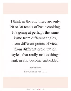 I think in the end there are only 20 or 30 tenets of basic cooking. It’s going at perhaps the same issue from different angles, from different points of view, from different presentation styles, that really makes things sink in and become embedded Picture Quote #1
