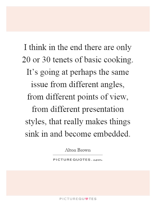 I think in the end there are only 20 or 30 tenets of basic cooking. It's going at perhaps the same issue from different angles, from different points of view, from different presentation styles, that really makes things sink in and become embedded Picture Quote #1