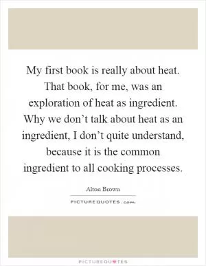 My first book is really about heat. That book, for me, was an exploration of heat as ingredient. Why we don’t talk about heat as an ingredient, I don’t quite understand, because it is the common ingredient to all cooking processes Picture Quote #1