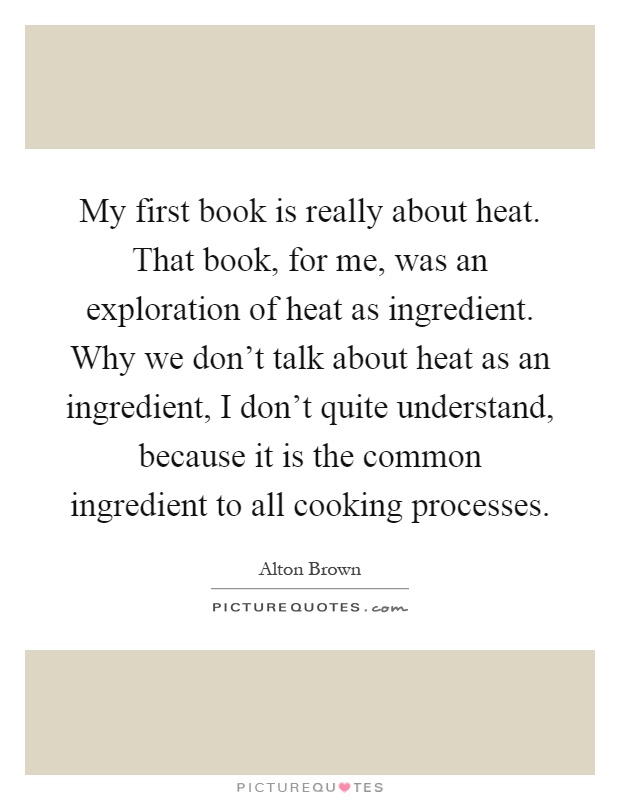 My first book is really about heat. That book, for me, was an exploration of heat as ingredient. Why we don't talk about heat as an ingredient, I don't quite understand, because it is the common ingredient to all cooking processes Picture Quote #1