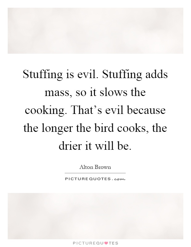 Stuffing is evil. Stuffing adds mass, so it slows the cooking. That's evil because the longer the bird cooks, the drier it will be Picture Quote #1