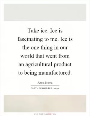 Take ice. Ice is fascinating to me. Ice is the one thing in our world that went from an agricultural product to being manufactured Picture Quote #1