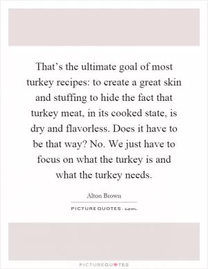 That’s the ultimate goal of most turkey recipes: to create a great skin and stuffing to hide the fact that turkey meat, in its cooked state, is dry and flavorless. Does it have to be that way? No. We just have to focus on what the turkey is and what the turkey needs Picture Quote #1