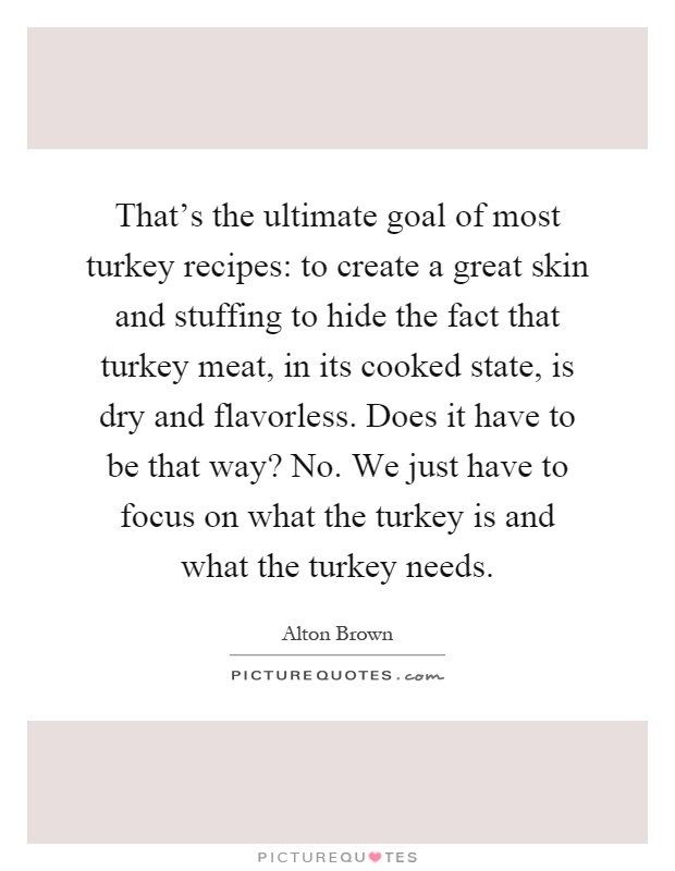 That's the ultimate goal of most turkey recipes: to create a great skin and stuffing to hide the fact that turkey meat, in its cooked state, is dry and flavorless. Does it have to be that way? No. We just have to focus on what the turkey is and what the turkey needs Picture Quote #1
