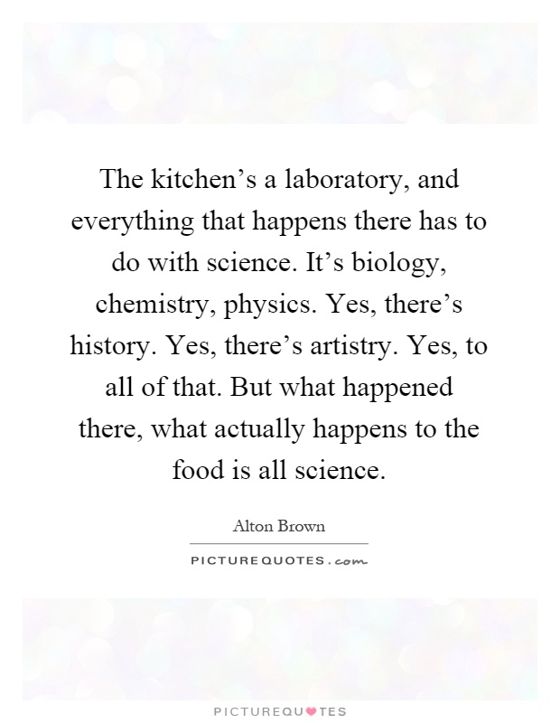 The kitchen's a laboratory, and everything that happens there has to do with science. It's biology, chemistry, physics. Yes, there's history. Yes, there's artistry. Yes, to all of that. But what happened there, what actually happens to the food is all science Picture Quote #1