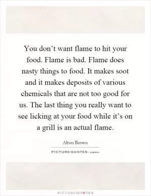 You don’t want flame to hit your food. Flame is bad. Flame does nasty things to food. It makes soot and it makes deposits of various chemicals that are not too good for us. The last thing you really want to see licking at your food while it’s on a grill is an actual flame Picture Quote #1
