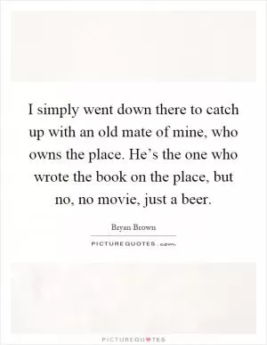 I simply went down there to catch up with an old mate of mine, who owns the place. He’s the one who wrote the book on the place, but no, no movie, just a beer Picture Quote #1