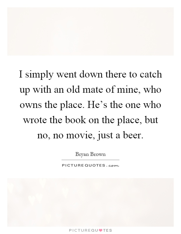 I simply went down there to catch up with an old mate of mine, who owns the place. He's the one who wrote the book on the place, but no, no movie, just a beer Picture Quote #1
