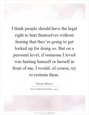 I think people should have the legal right to hurt themselves without fearing that they’re going to get locked up for doing so. But on a personal level, if someone I loved was hurting himself or herself in front of me, I would, of course, try to restrain them Picture Quote #1