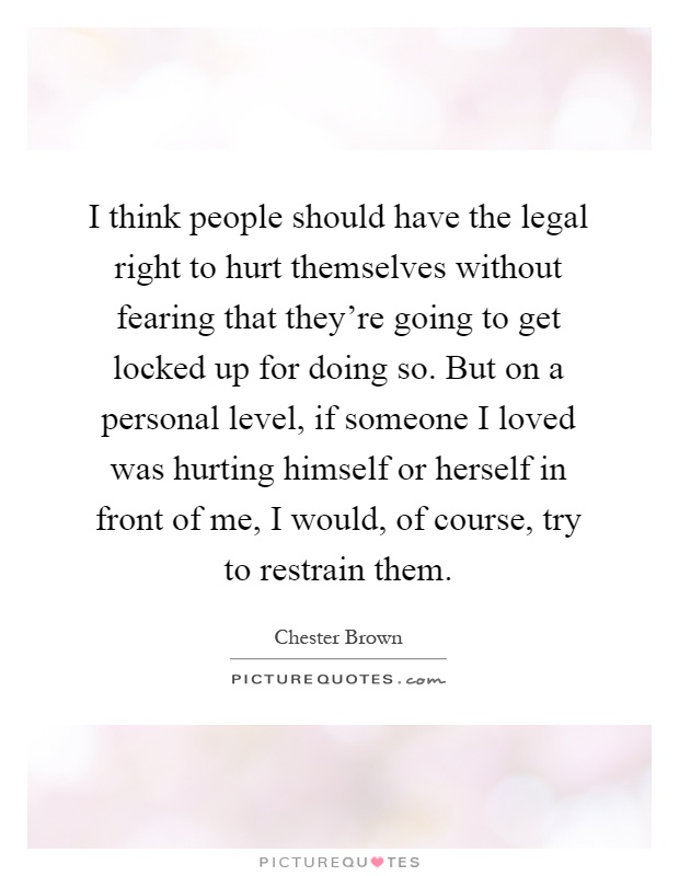I think people should have the legal right to hurt themselves without fearing that they're going to get locked up for doing so. But on a personal level, if someone I loved was hurting himself or herself in front of me, I would, of course, try to restrain them Picture Quote #1
