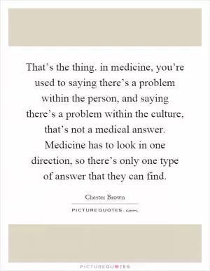 That’s the thing. in medicine, you’re used to saying there’s a problem within the person, and saying there’s a problem within the culture, that’s not a medical answer. Medicine has to look in one direction, so there’s only one type of answer that they can find Picture Quote #1