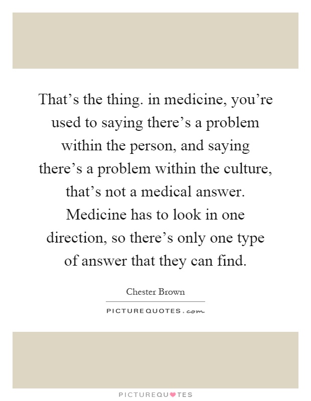That's the thing. in medicine, you're used to saying there's a problem within the person, and saying there's a problem within the culture, that's not a medical answer. Medicine has to look in one direction, so there's only one type of answer that they can find Picture Quote #1