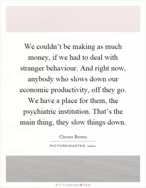 We couldn’t be making as much money, if we had to deal with stranger behaviour. And right now, anybody who slows down our economic productivity, off they go. We have a place for them, the psychiatric institution. That’s the main thing, they slow things down Picture Quote #1