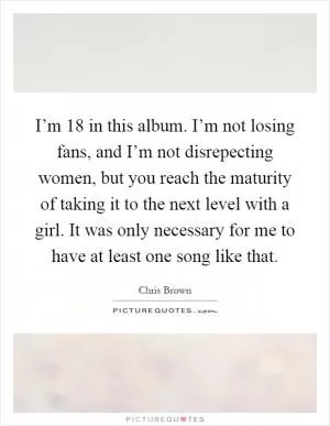 I’m 18 in this album. I’m not losing fans, and I’m not disrepecting women, but you reach the maturity of taking it to the next level with a girl. It was only necessary for me to have at least one song like that Picture Quote #1