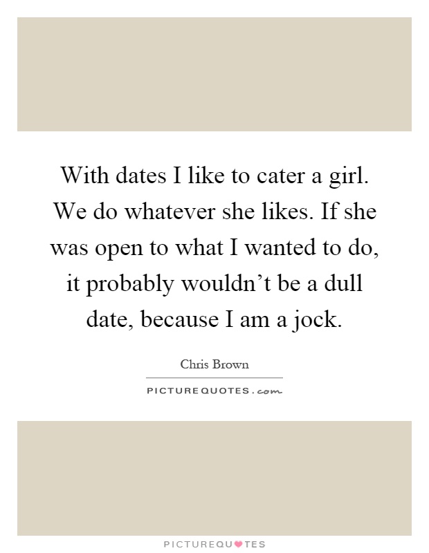 With dates I like to cater a girl. We do whatever she likes. If she was open to what I wanted to do, it probably wouldn't be a dull date, because I am a jock Picture Quote #1