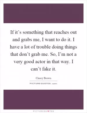 If it’s something that reaches out and grabs me, I want to do it. I have a lot of trouble doing things that don’t grab me. So, I’m not a very good actor in that way. I can’t fake it Picture Quote #1