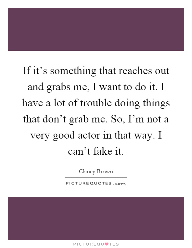 If it's something that reaches out and grabs me, I want to do it. I have a lot of trouble doing things that don't grab me. So, I'm not a very good actor in that way. I can't fake it Picture Quote #1