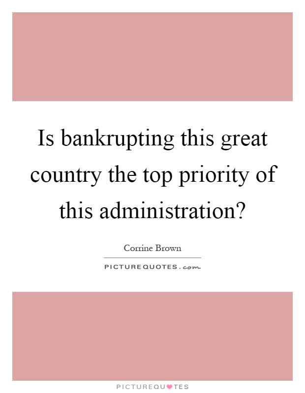 Is bankrupting this great country the top priority of this administration? Picture Quote #1