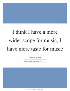 I think I have a more wider scope for music, I have more taste for music Picture Quote #1