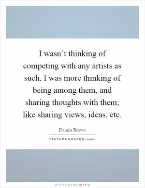 I wasn’t thinking of competing with any artists as such, I was more thinking of being among them, and sharing thoughts with them; like sharing views, ideas, etc Picture Quote #1