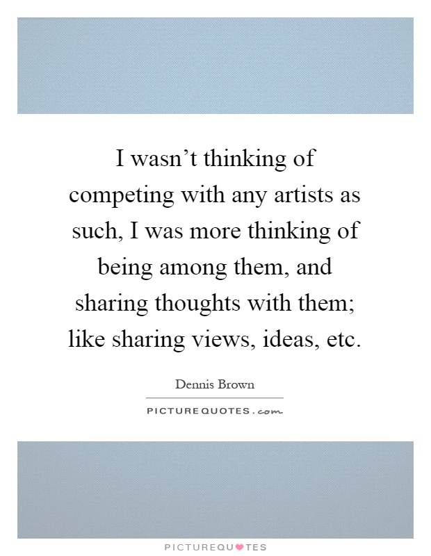 I wasn't thinking of competing with any artists as such, I was more thinking of being among them, and sharing thoughts with them; like sharing views, ideas, etc Picture Quote #1