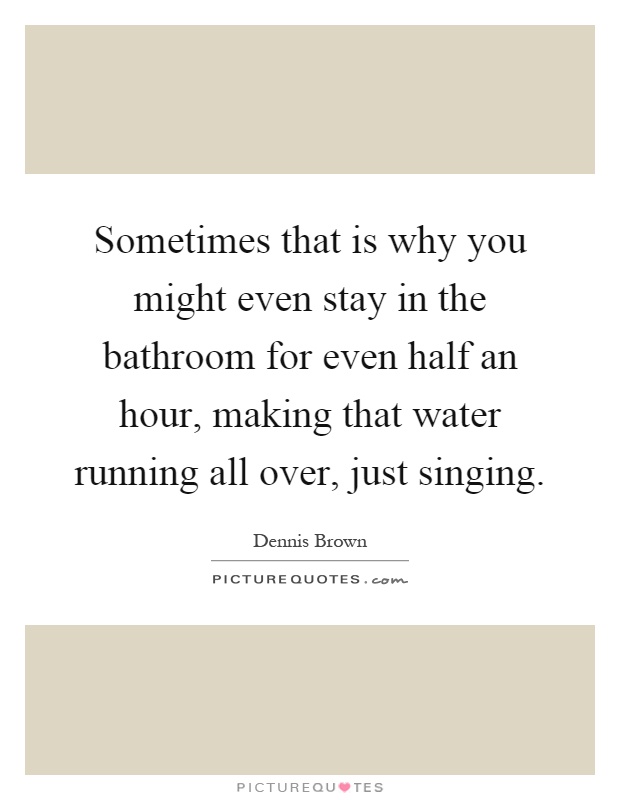 Sometimes that is why you might even stay in the bathroom for even half an hour, making that water running all over, just singing Picture Quote #1