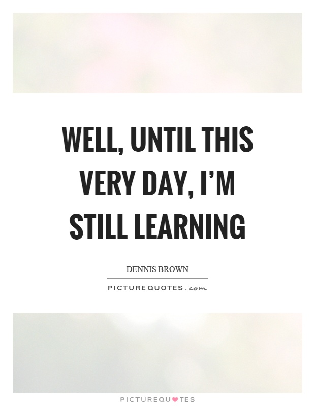 Well, until this very day, I'm still learning Picture Quote #1